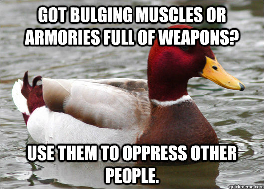 got bulging muscles or armories full of weapons? use them to oppress other people.  Malicious Advice Mallard