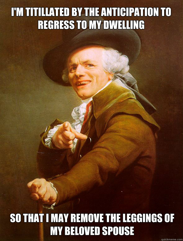 i'm titillated by the anticipation to regress to my dwelling  so that i may remove the leggings of my beloved spouse  Joseph Ducreux