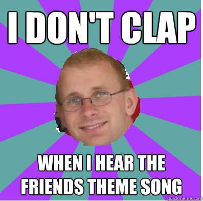 I don't clap When I hear the Friends theme song  happy manager