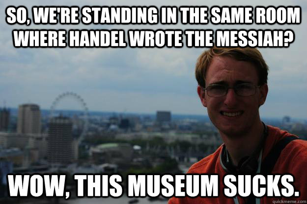 So, we're standing in the same room where Handel wrote the Messiah? Wow, This museum sucks. - So, we're standing in the same room where Handel wrote the Messiah? Wow, This museum sucks.  Condescending tourist