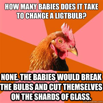 How many babies does it take to change a ligtbulb? None. The babies would break the bulbs and cut themselves on the shards of glass. - How many babies does it take to change a ligtbulb? None. The babies would break the bulbs and cut themselves on the shards of glass.  Anti-Joke Chicken