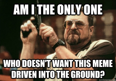 Am I the only one who doesn't want this meme driven into the ground? - Am I the only one who doesn't want this meme driven into the ground?  Am I the only one