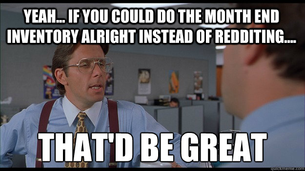 Yeah... If you could do the month end inventory alright instead of redditing.... That'd be great - Yeah... If you could do the month end inventory alright instead of redditing.... That'd be great  Bill Lumbergh Meme