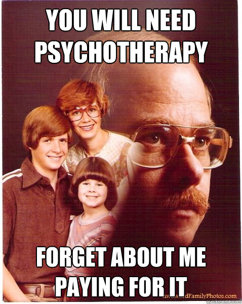 You will need psychotherapy Forget about me paying for it  Vengeance Dad