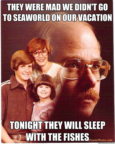 they were mad we didn't go to seaworld on our vacation tonight they will sleep with the fishes  Vengeance Dad