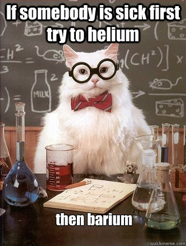 If somebody is sick first  try to helium then barium  Chemistry Cat
