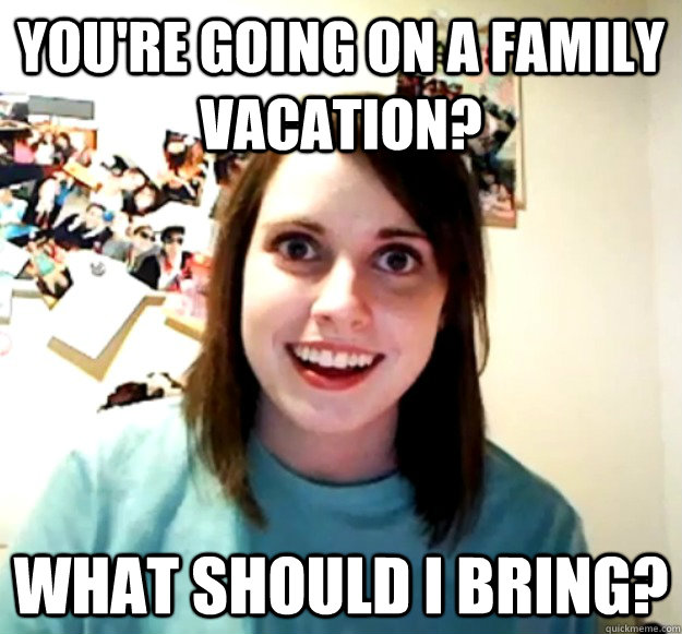 You're going on a family vacation? What should I bring?  Overly Attached Girlfriend