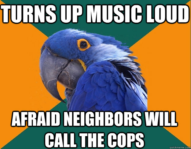 turns up music loud Afraid neighbors will call the cops  Paranoid Parrot