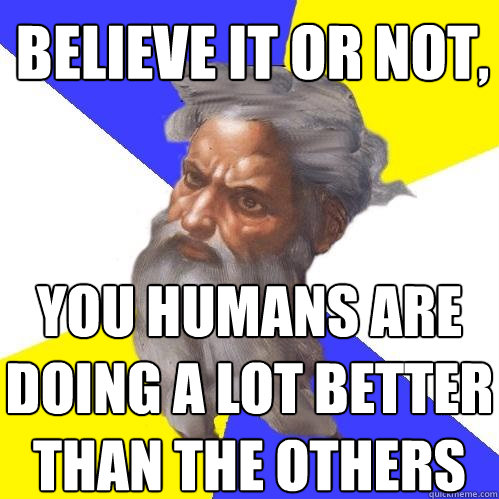 believe it or not, you humans are doing a lot better than the others  Advice God