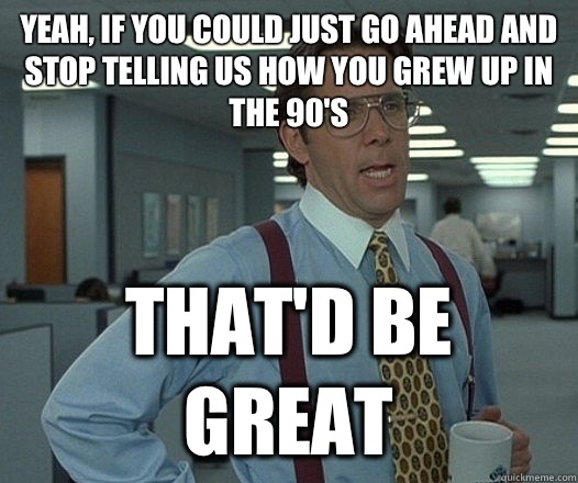 Yeah, if you could just go ahead and stop telling us how you grew up in the 90's That'd be great  Lumbergh