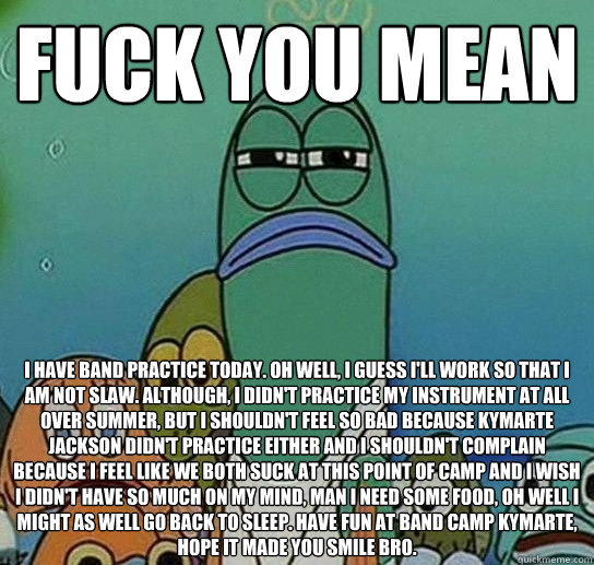 fUCK YOU MEAN I have band practice today. oh well, I guess i'll work so that I am not slaw. Although, i didn't practice my instrument at all over summer, but i shouldn't feel so bad because Kymarte jackson didn't practice either and i shouldn't complain b  Serious fish SpongeBob