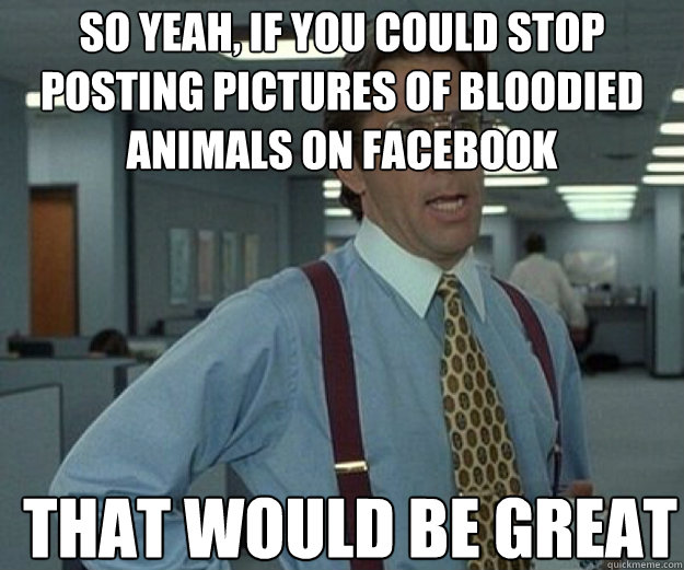 So yeah, if you could stop posting pictures of bloodied animals on facebook THAT WOULD BE GREAT - So yeah, if you could stop posting pictures of bloodied animals on facebook THAT WOULD BE GREAT  that would be great
