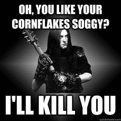 oh, you like your cornflakes soggy? i'll kill you - oh, you like your cornflakes soggy? i'll kill you  Black Metal Guy