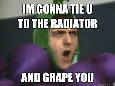 im gonna tie u
to the radiator and grape you  