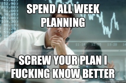 Spend all week planning Screw your plan I fucking know better  