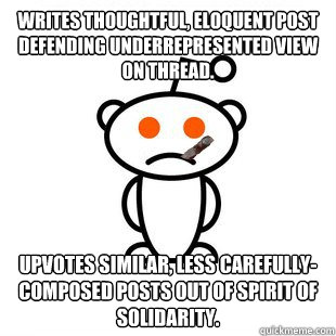 Writes thoughtful, eloquent post defending underrepresented view on thread. Upvotes similar, less carefully-composed posts out of spirit of solidarity.  Good Guy Redditor