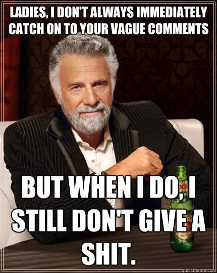 Ladies, I don't always immediately catch on to your vague comments But when I do, I still don't give a shit.  The Most Interesting Man In The World