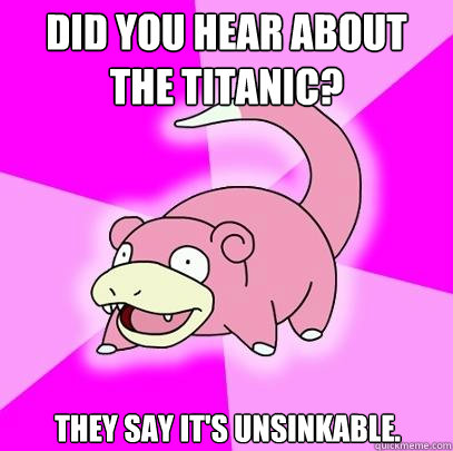 Did you hear about the Titanic? They say it's unsinkable.  Slowpoke