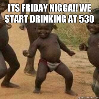 Its friday Nigga!! We start drinking at 530   Its friday niggas
