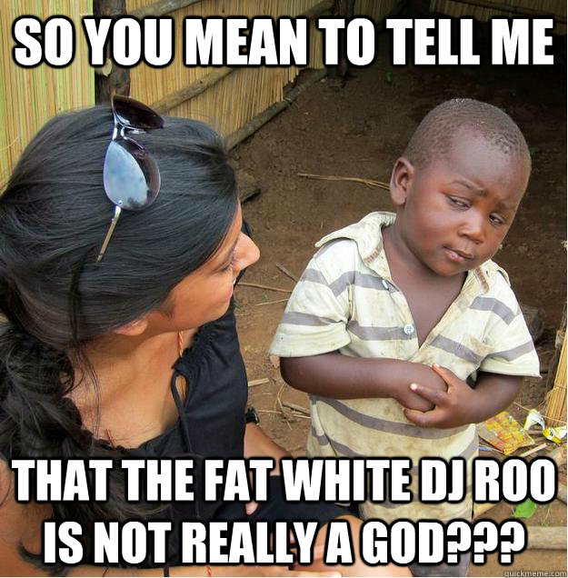 So you mean to tell me That the fat white DJ Roo is not really a GOD???  Sceptical African child