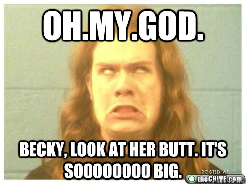 OH.MY.GOD. BECKY, look at her butt. it's soooooooo big. - OH.MY.GOD. BECKY, look at her butt. it's soooooooo big.  Misc
