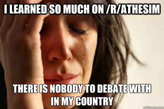 I learned so much on /r/athesim there is nobody to debate with
in my country  First World Problems