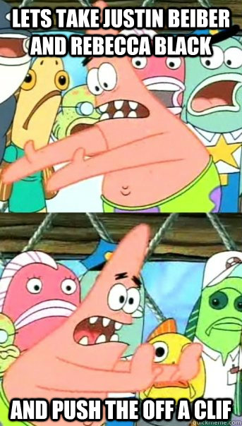 lets take justin beiber and rebecca black and push the off a clif  Push it somewhere else Patrick