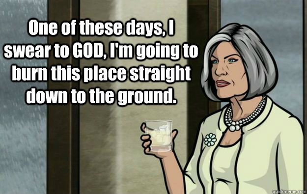 One of these days, I swear to GOD, I'm going to burn this place straight down to the ground. - One of these days, I swear to GOD, I'm going to burn this place straight down to the ground.  Malory Archer Words of Wisdom