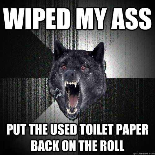 Wiped my ass put the used toilet paper back on the roll  Insanity Wolf