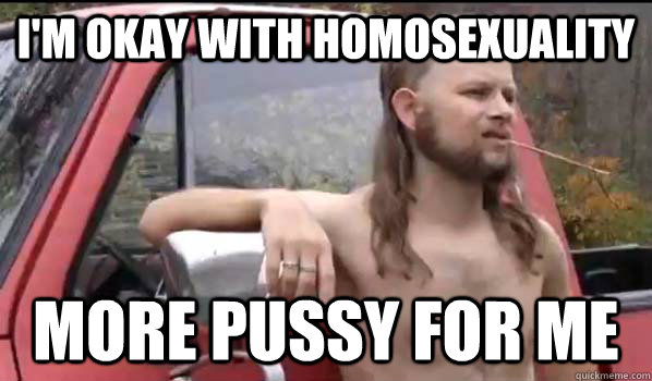I'm okay with homosexuality more pussy for me  Almost Politically Correct Redneck