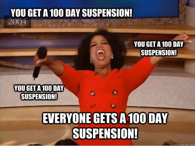 You get a 100 day suspension! everyone gets a 100 day suspension! you get a 100 day suspension! You get a 100 day suspension! - You get a 100 day suspension! everyone gets a 100 day suspension! you get a 100 day suspension! You get a 100 day suspension!  oprah you get a car