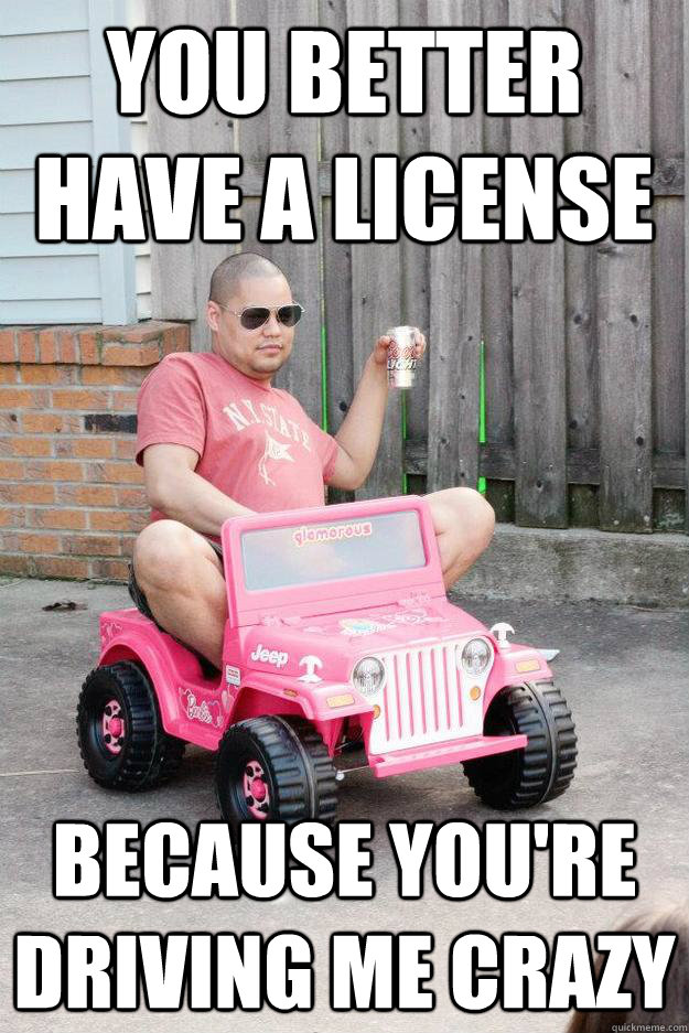 you better have a license because you're driving me crazy  drunk dad