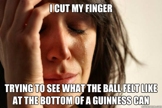 I cut my finger Trying to see what the ball felt like at the bottom of a guinness can  First World Problems