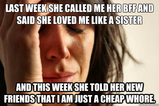 last week she called me her BFF and said she loved me like a sister and this week she told her new friends that i am just a cheap whore.  First World Problems