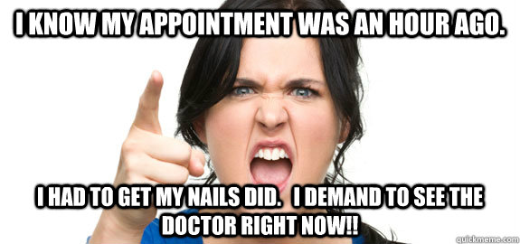 I know my appointment was an hour ago. I had to get my nails did.   I demand to see the doctor RIGHT NOW!!  Angry Customer