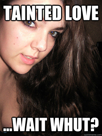 tainted love ...wait whut?  Tainted love