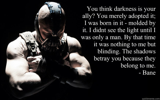 “You think darkness is your ally? You merely adopted it; I was born in it - molded by it. I didn’t see the light until I was only a man. By that time it was nothing to me but blinding. The shadows betray you because they belong to me.” 
 - “You think darkness is your ally? You merely adopted it; I was born in it - molded by it. I didn’t see the light until I was only a man. By that time it was nothing to me but blinding. The shadows betray you because they belong to me.” 
  Bane Darkness