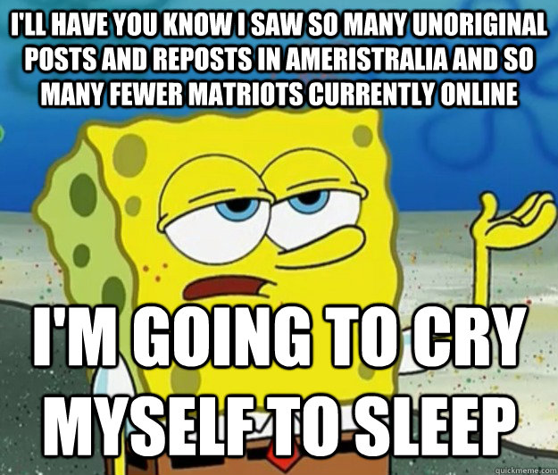 I'll have you know I saw so many unoriginal posts and reposts in Ameristralia and so many fewer matriots currently online I'm going to cry myself to sleep  Tough Spongebob