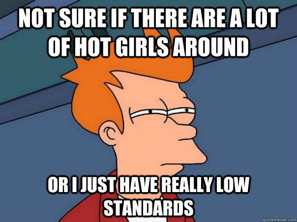 Not sure if there are a lot of hot girls around Or I just have really low standards  Futurama Fry