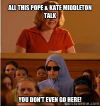 all this Pope & Kate Middleton Talk You don't even go here!  She doesnt even go here