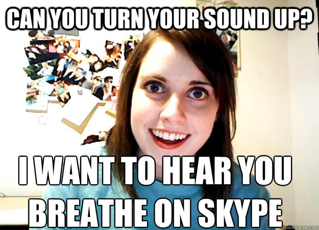 Can you turn your sound up? I want to hear you breathe on skype  Overly Attached Girlfriend