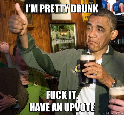 I'm pretty drunk Fuck it,
Have an upvote   Upvote Obama