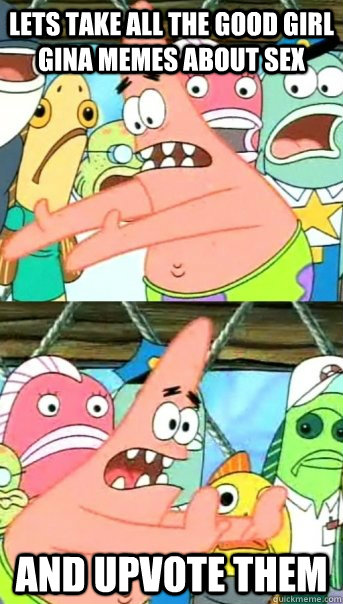 Lets take all the good girl gina memes about sex And upvote them  Push it somewhere else Patrick