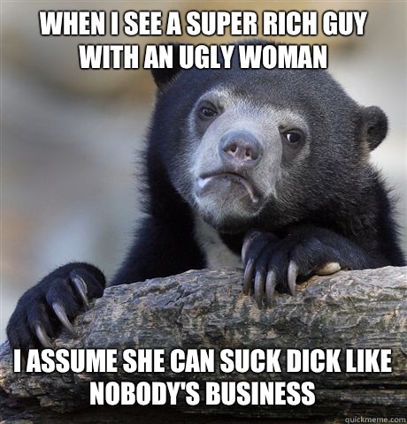 WHEN I SEE A SUPER RICH GUY WITH AN UGLY WOMAN I ASSUME SHE CAN SUCK DICK LIKE NOBODY'S BUSINESS  Confession Bear