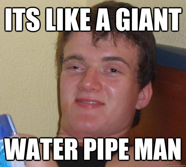 Its like a giant water pipe man - Its like a giant water pipe man  10 Guy