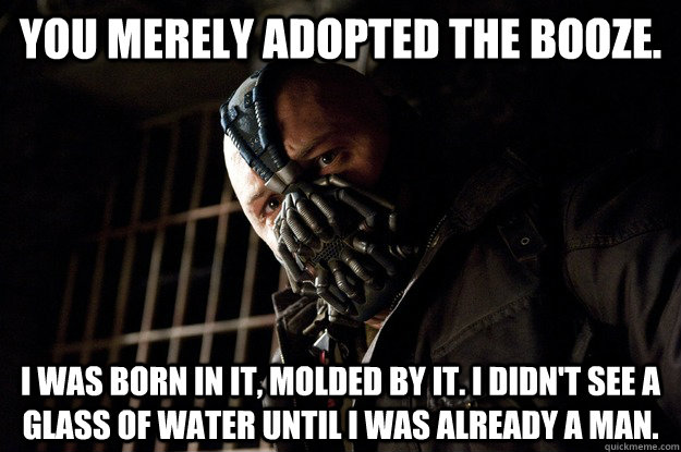 You merely adopted the booze. I was born in it, molded by it. I didn't see a glass of water until i was already a man. - You merely adopted the booze. I was born in it, molded by it. I didn't see a glass of water until i was already a man.  Angry Bane