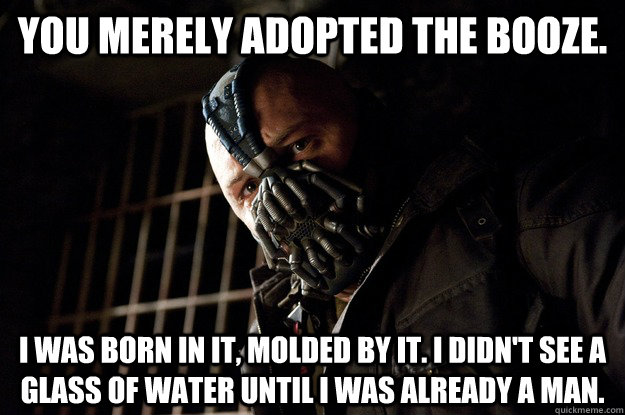 You merely adopted the booze. I was born in it, molded by it. I didn't see a glass of water until i was already a man.  Angry Bane