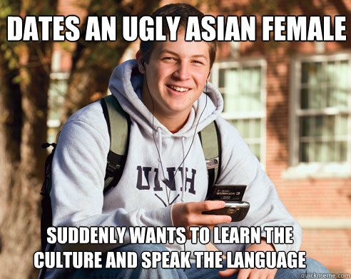 dates an ugly asian female  suddenly wants to learn the culture and speak the language  College Freshman