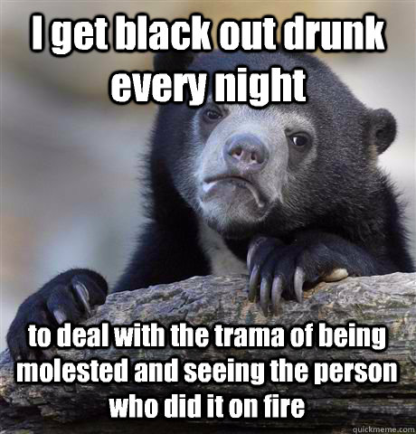 I get black out drunk every night to deal with the trama of being molested and seeing the person who did it on fire  Confession Bear