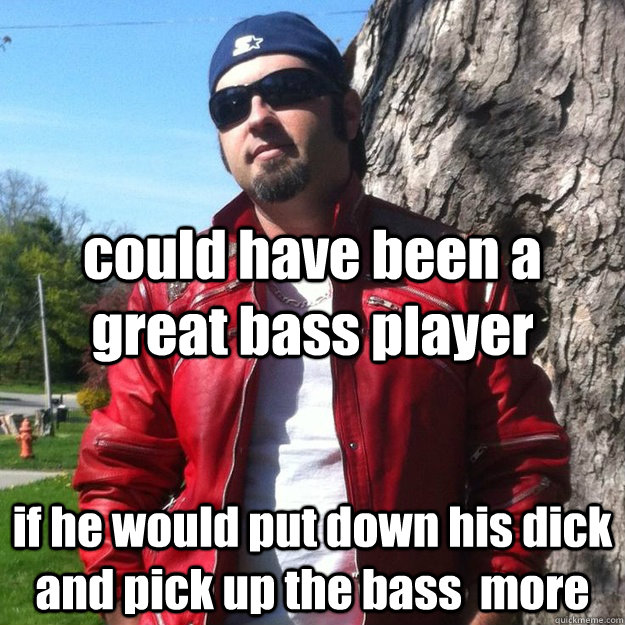 could have been a great bass player if he would put down his dick and pick up the bass  more  